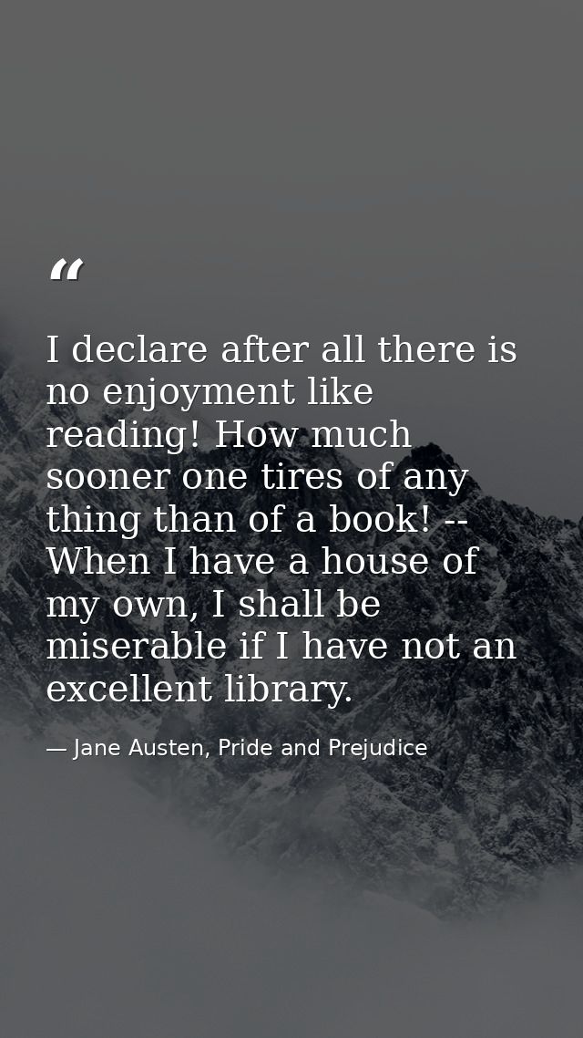 I declare after all there is no enjoyment like reading! How much sooner one tires of any thing than of a book! -- When I — Jane Austen, Pride and Prejudice