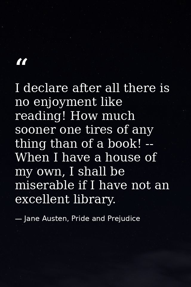 I declare after all there is no enjoyment like reading! How much sooner one tires of any thing than of a book! -- When I — Jane Austen, Pride and Prejudice