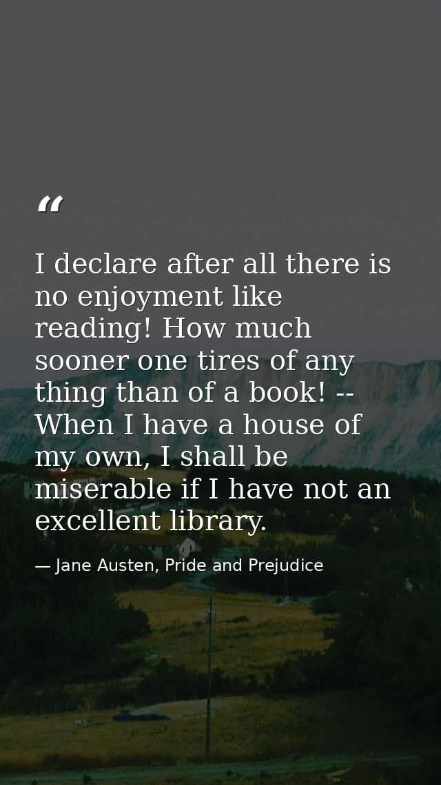 I declare after all there is no enjoyment like reading! How much sooner one tires of any thing than of a book! -- When I — Jane Austen, Pride and Prejudice