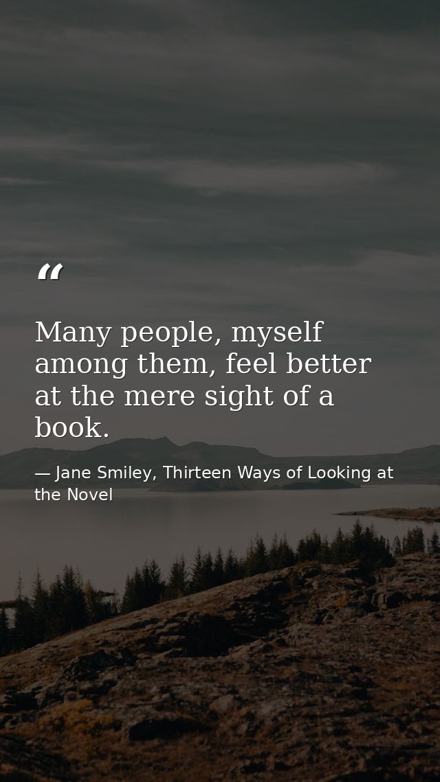 Many people, myself among them, feel better at the mere sight of a book. — Jane Smiley, Thirteen Ways of Looking at the Novel