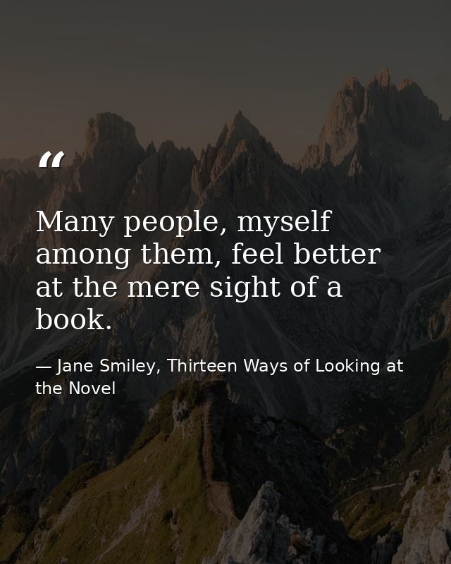 Many people, myself among them, feel better at the mere sight of a book. — Jane Smiley, Thirteen Ways of Looking at the Novel