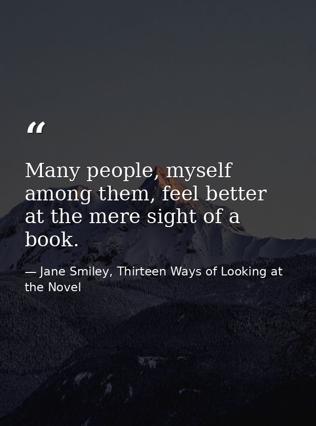Many people, myself among them, feel better at the mere sight of a book. — Jane Smiley, Thirteen Ways of Looking at the Novel