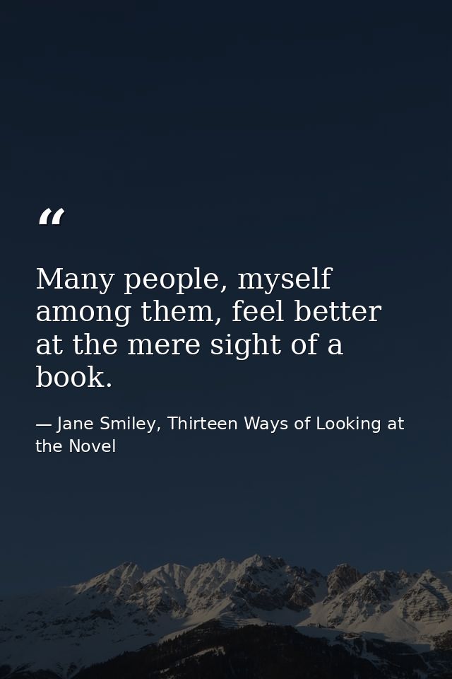 Many people, myself among them, feel better at the mere sight of a book. — Jane Smiley, Thirteen Ways of Looking at the Novel