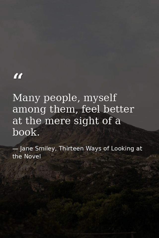 Many people, myself among them, feel better at the mere sight of a book. — Jane Smiley, Thirteen Ways of Looking at the Novel