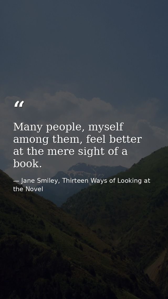 Many people, myself among them, feel better at the mere sight of a book. — Jane Smiley, Thirteen Ways of Looking at the Novel