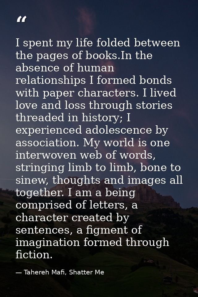 I spent my life folded between the pages of books.In the absence of human relationships I formed bonds with paper charac — Tahereh Mafi, Shatter Me