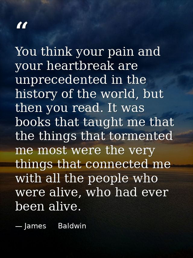 You think your pain and your heartbreak are unprecedented in the history of the world, but then you read. It was books t — James     Baldwin