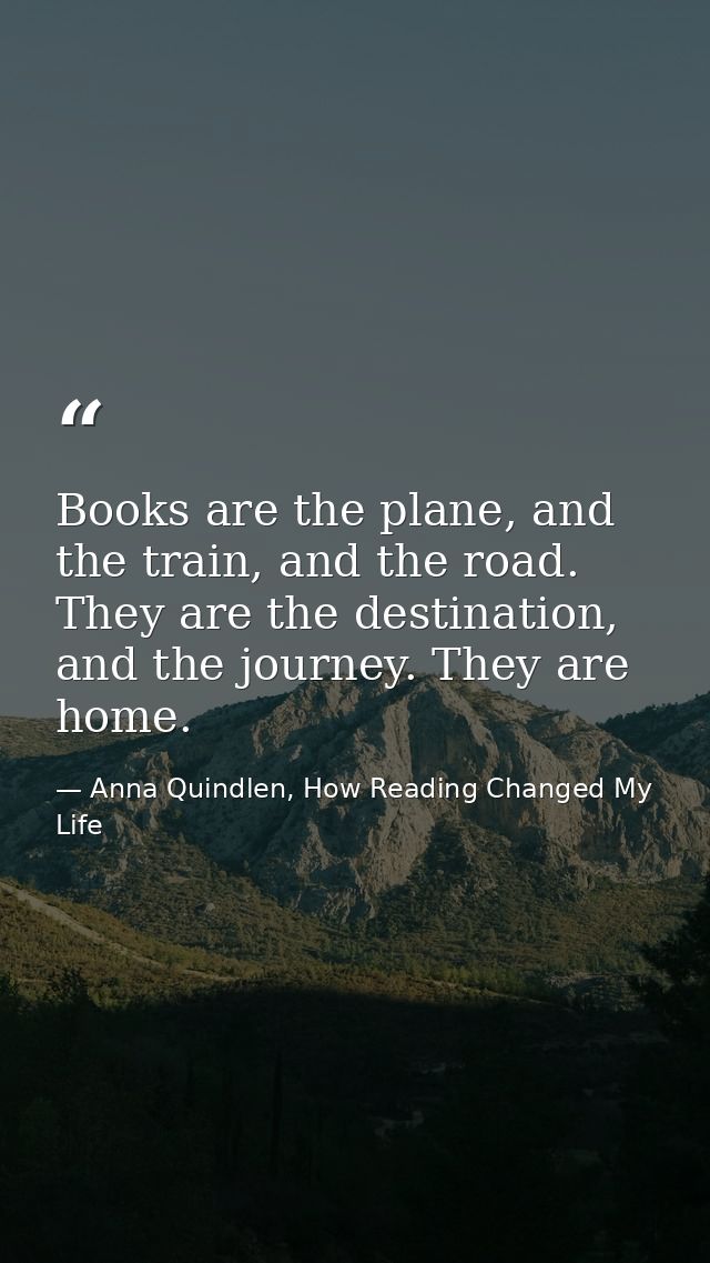 Books are the plane, and the train, and the road. They are the destination, and the journey. They are home. — Anna Quindlen, How Reading Changed My Life