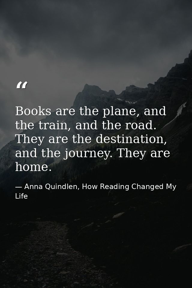 Books are the plane, and the train, and the road. They are the destination, and the journey. They are home. — Anna Quindlen, How Reading Changed My Life