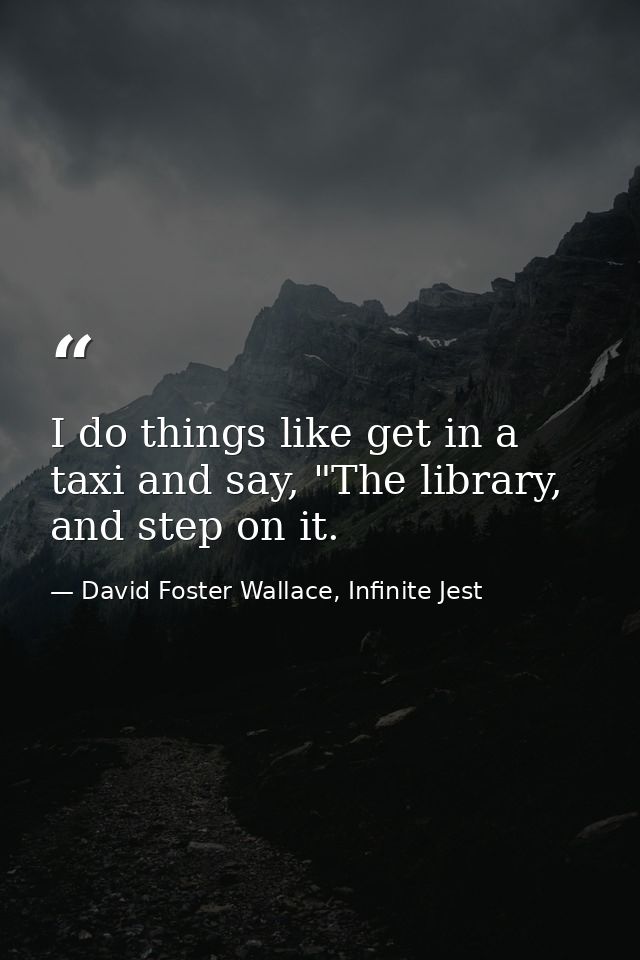 I do things like get in a taxi and say, "The library, and step on it. — David Foster Wallace, Infinite Jest