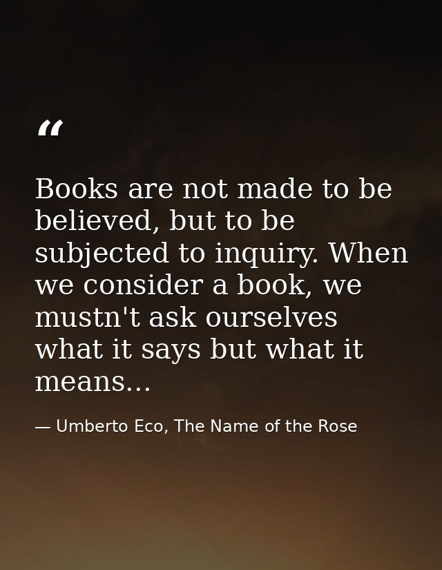 Books are not made to be believed, but to be subjected to inquiry. When we consider a book, we mustn't ask ourselves wha — Umberto Eco, The Name of the Rose