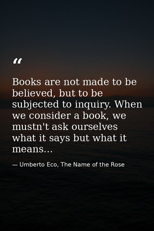 Books are not made to be believed, but to be subjected to inquiry. When we consider a book, we mustn't ask ourselves wha — Umberto Eco, The Name of the Rose