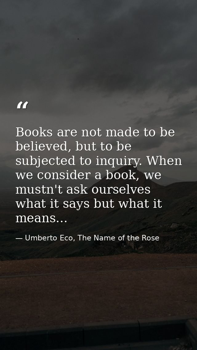Books are not made to be believed, but to be subjected to inquiry. When we consider a book, we mustn't ask ourselves wha — Umberto Eco, The Name of the Rose