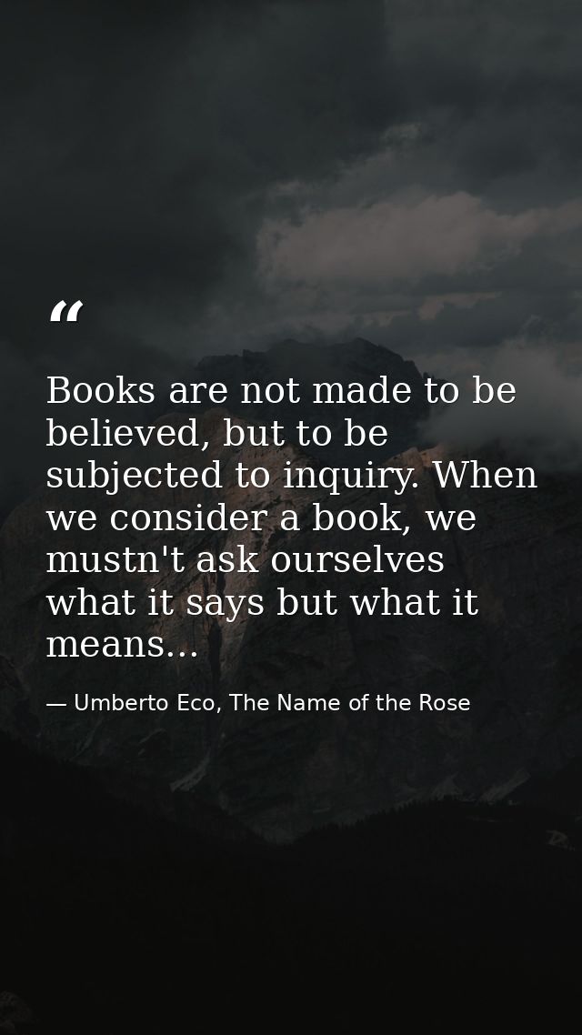 Books are not made to be believed, but to be subjected to inquiry. When we consider a book, we mustn't ask ourselves wha — Umberto Eco, The Name of the Rose