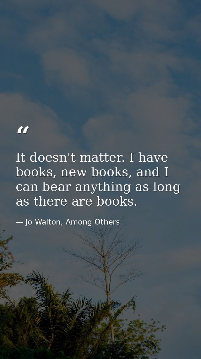 It doesn't matter. I have books, new books, and I can bear anything as long as there are books. — Jo Walton, Among Others