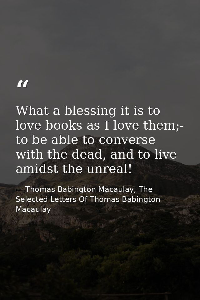 What a blessing it is to love books as I love them;- to be able to converse with the dead, and to live amidst the unreal — Thomas Babington Macaulay, The Selected Letters Of Thomas Babington Macaulay