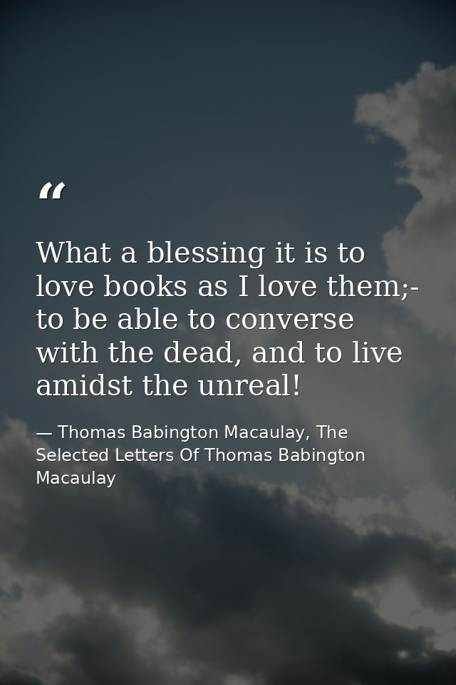 What a blessing it is to love books as I love them;- to be able to converse with the dead, and to live amidst the unreal — Thomas Babington Macaulay, The Selected Letters Of Thomas Babington Macaulay