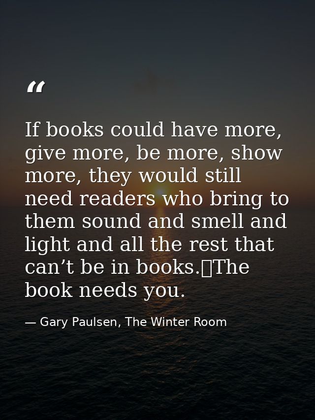 If books could have more, give more, be more, show more, they would still need readers who bring to them sound and smell — Gary Paulsen, The Winter Room