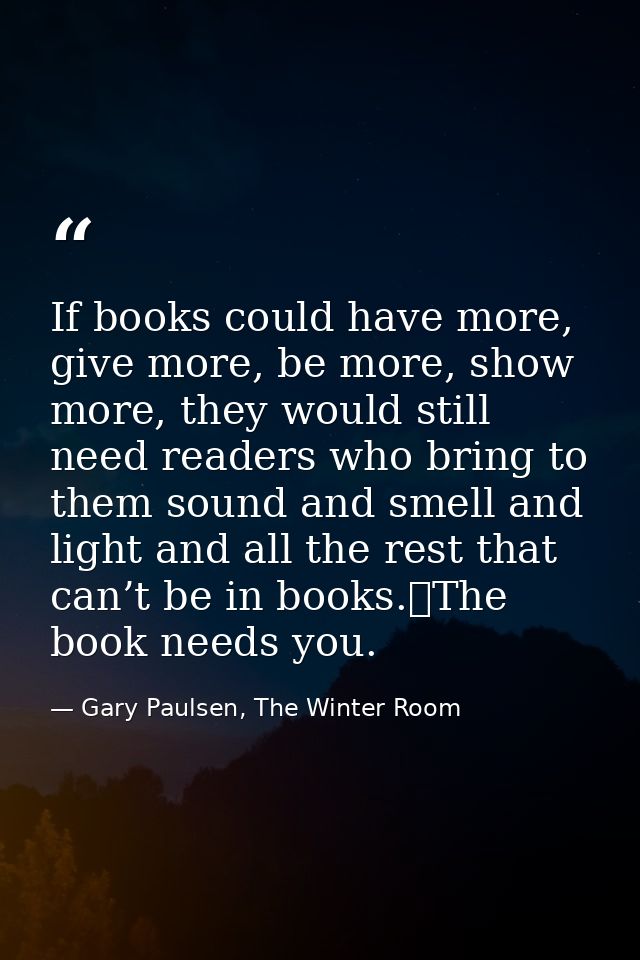 If books could have more, give more, be more, show more, they would still need readers who bring to them sound and smell — Gary Paulsen, The Winter Room