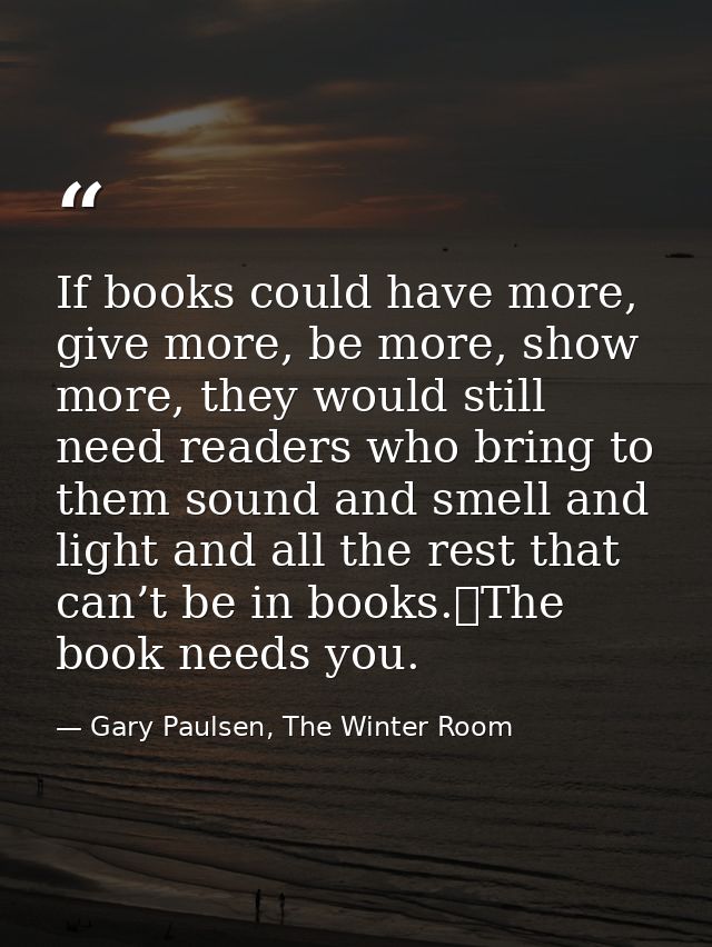 If books could have more, give more, be more, show more, they would still need readers who bring to them sound and smell — Gary Paulsen, The Winter Room