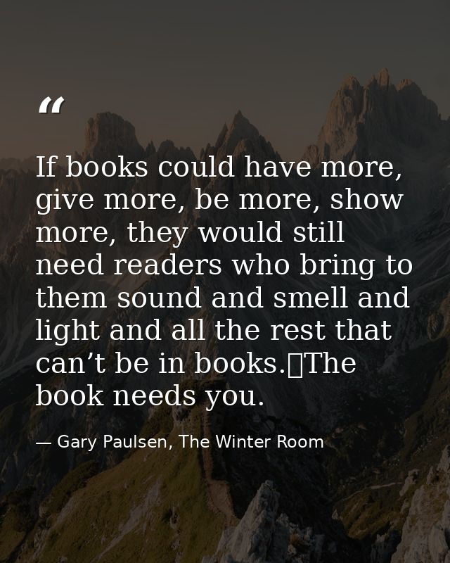 If books could have more, give more, be more, show more, they would still need readers who bring to them sound and smell — Gary Paulsen, The Winter Room