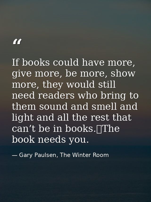 If books could have more, give more, be more, show more, they would still need readers who bring to them sound and smell — Gary Paulsen, The Winter Room