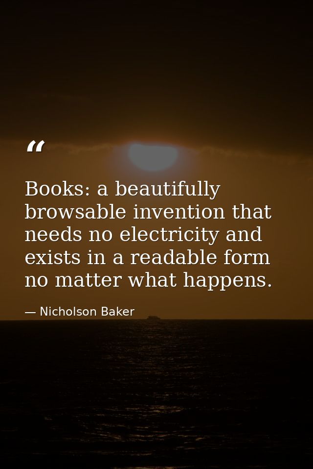 Books: a beautifully browsable invention that needs no electricity and exists in a readable form no matter what happens. — Nicholson Baker