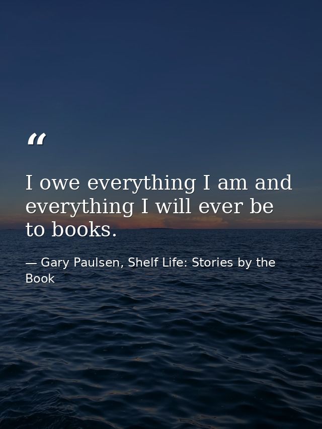 I owe everything I am and everything I will ever be to books. — Gary Paulsen, Shelf Life: Stories by the Book