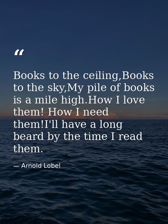 Books to the ceiling,Books to the sky,My pile of books is a mile high.How I love them! How I need them!I'll have a long  — Arnold Lobel