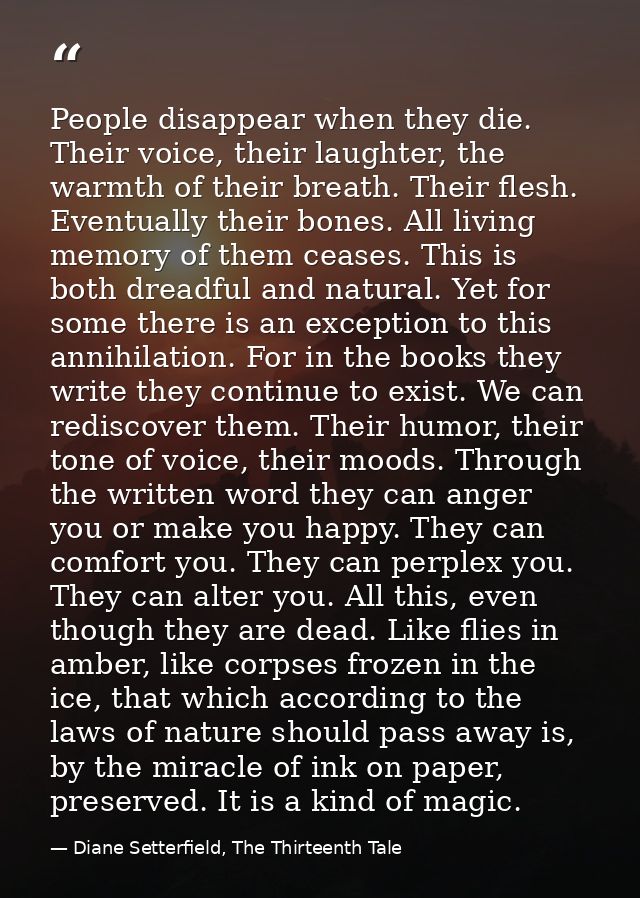 People disappear when they die. Their voice, their laughter, the warmth of their breath. Their flesh. Eventually their b — Diane Setterfield, The Thirteenth Tale