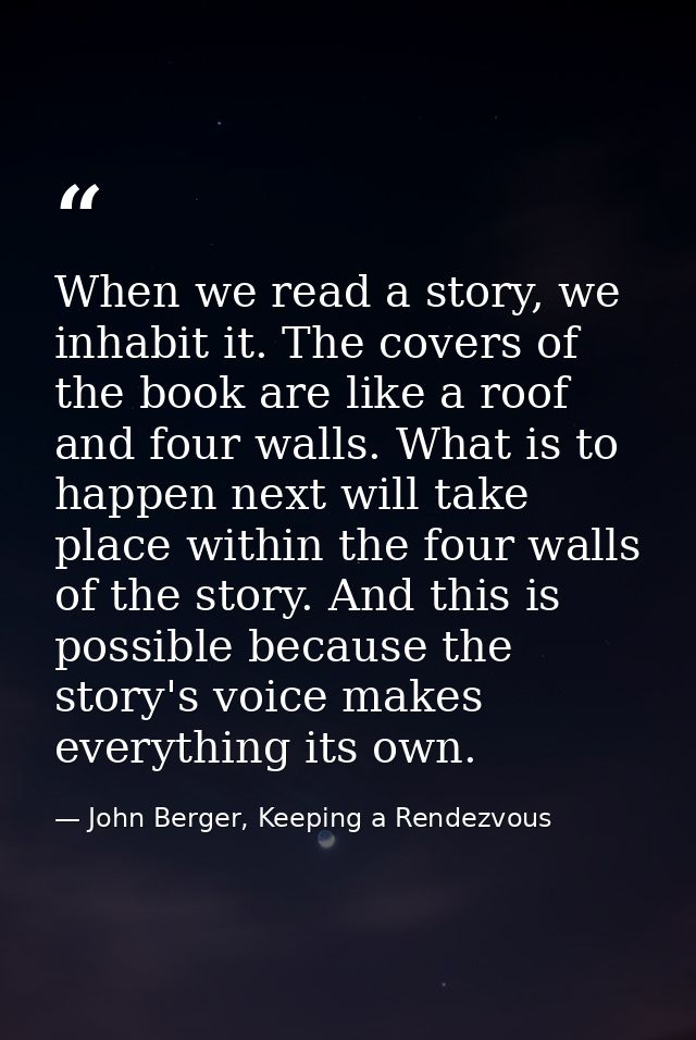 When we read a story, we inhabit it. The covers of the book are like a roof and four walls. What is to happen next will  — John Berger, Keeping a Rendezvous