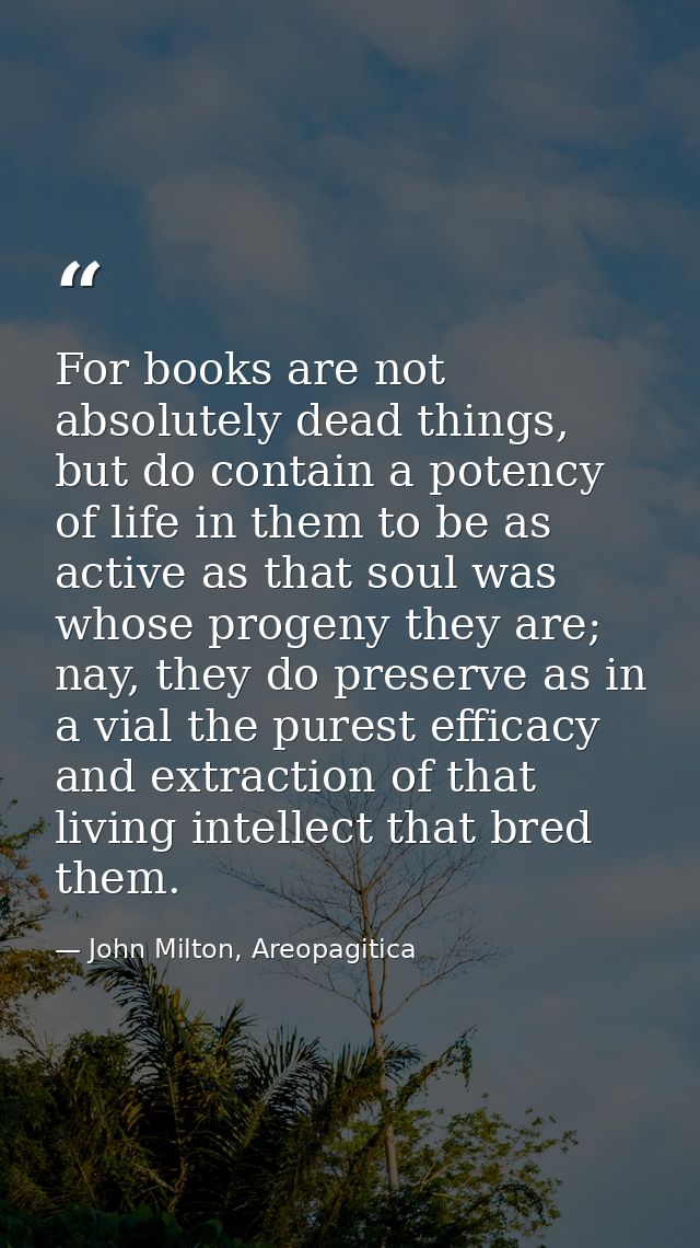 For books are not absolutely dead things, but do contain a potency of life in them to be as active as that soul was whos — John Milton, Areopagitica