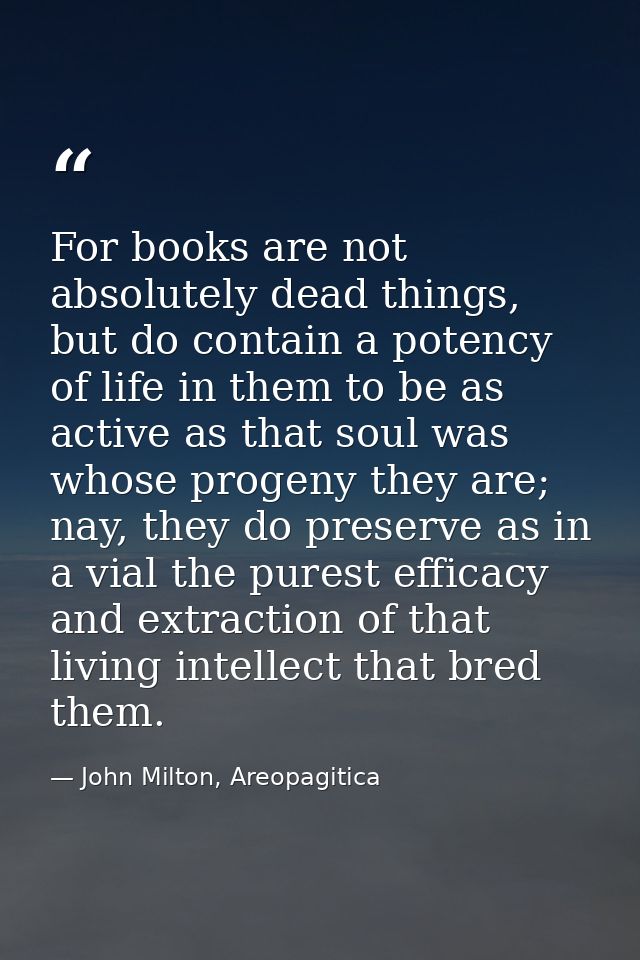 For books are not absolutely dead things, but do contain a potency of life in them to be as active as that soul was whos — John Milton, Areopagitica