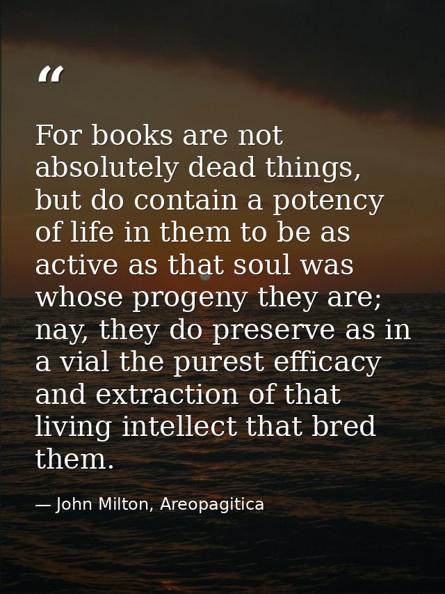 For books are not absolutely dead things, but do contain a potency of life in them to be as active as that soul was whos — John Milton, Areopagitica