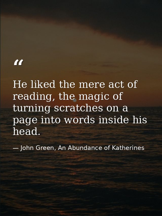 He liked the mere act of reading, the magic of turning scratches on a page into words inside his head. — John Green, An Abundance of Katherines