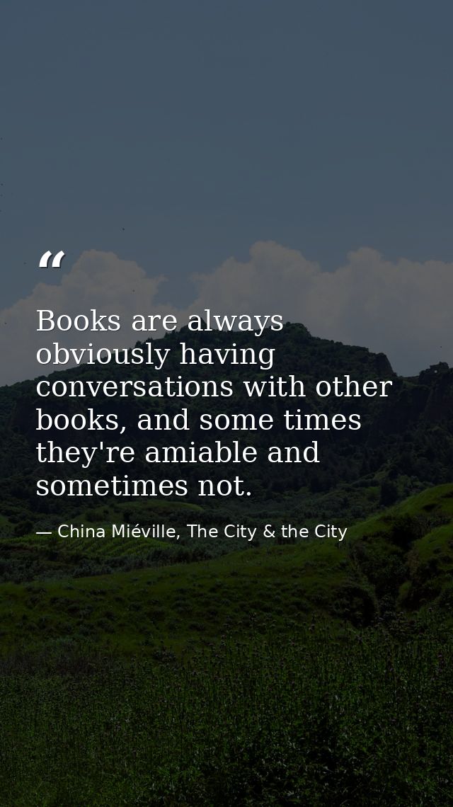 Books are always obviously having conversations with other books, and some times they're amiable and sometimes not. — China Miéville, The City & the City
