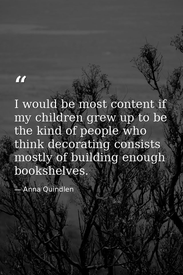 I would be most content if my children grew up to be the kind of people who think decorating consists mostly of building — Anna Quindlen