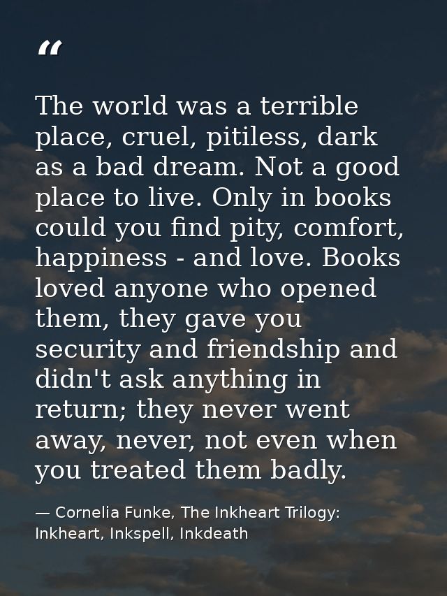 The world was a terrible place, cruel, pitiless, dark as a bad dream. Not a good place to live. Only in books could you  — Cornelia Funke, The Inkheart Trilogy: Inkheart, Inkspell, Inkdeath