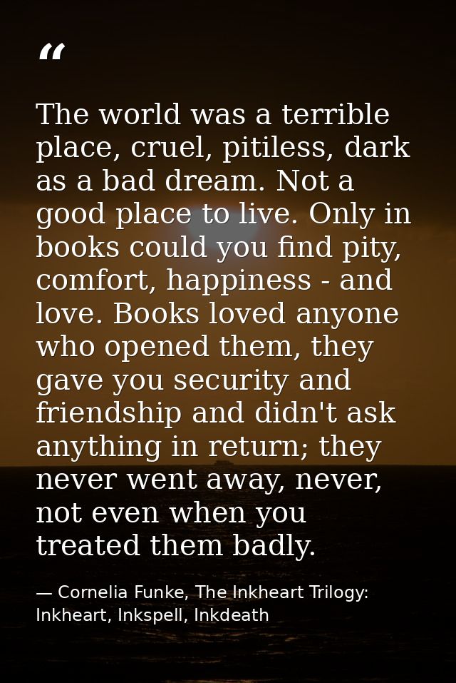 The world was a terrible place, cruel, pitiless, dark as a bad dream. Not a good place to live. Only in books could you  — Cornelia Funke, The Inkheart Trilogy: Inkheart, Inkspell, Inkdeath