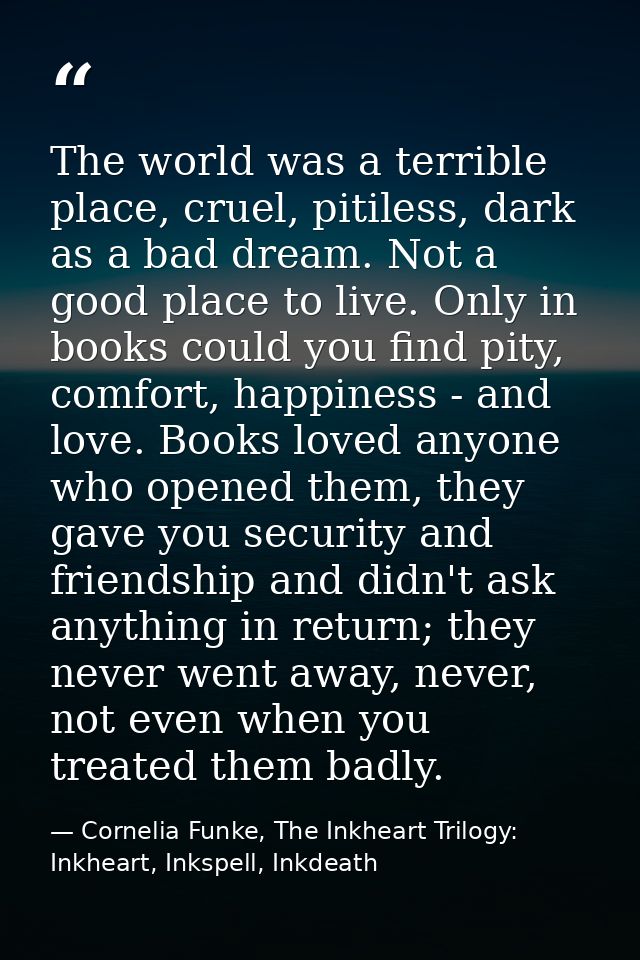 The world was a terrible place, cruel, pitiless, dark as a bad dream. Not a good place to live. Only in books could you  — Cornelia Funke, The Inkheart Trilogy: Inkheart, Inkspell, Inkdeath