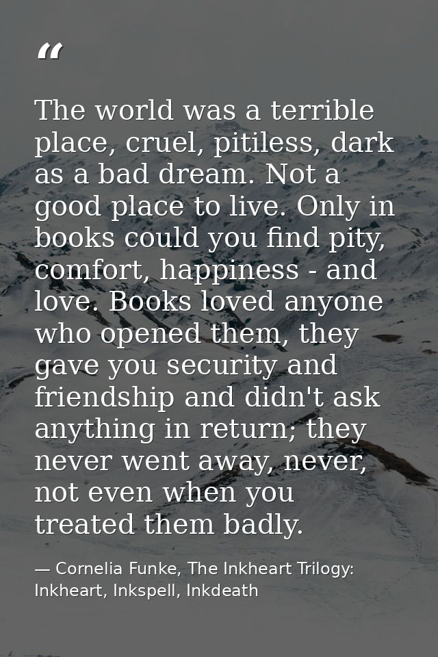 The world was a terrible place, cruel, pitiless, dark as a bad dream. Not a good place to live. Only in books could you  — Cornelia Funke, The Inkheart Trilogy: Inkheart, Inkspell, Inkdeath