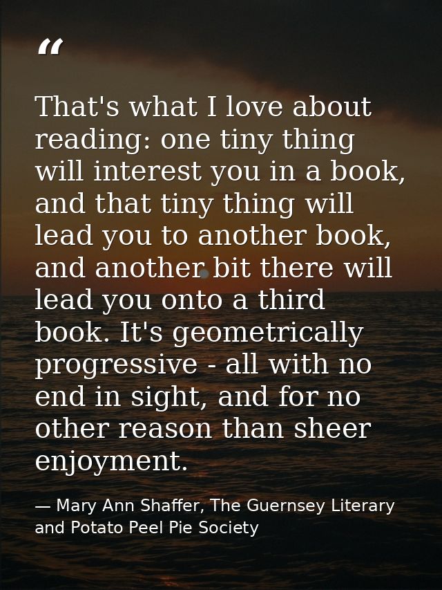That's what I love about reading: one tiny thing will interest you in a book, and that tiny thing will lead you to anoth — Mary Ann Shaffer, The Guernsey Literary and Potato Peel Pie Society