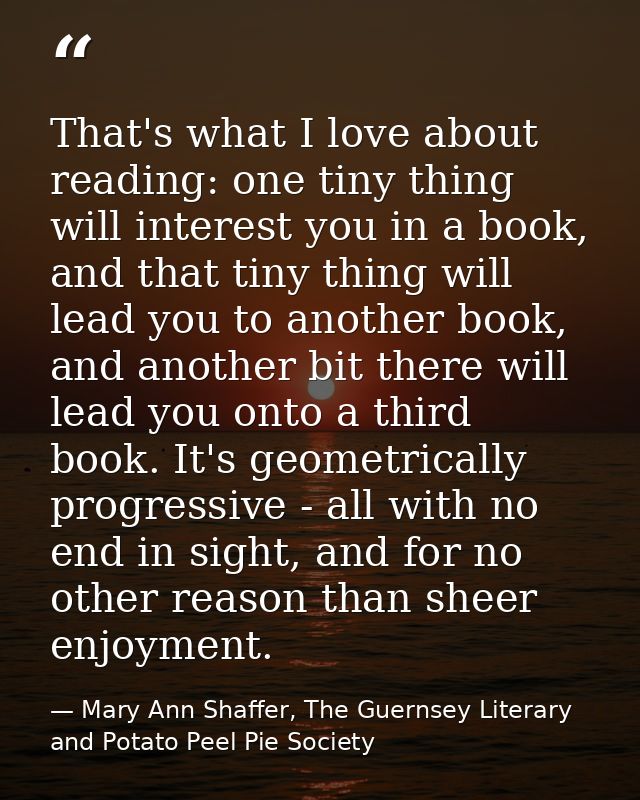 That's what I love about reading: one tiny thing will interest you in a book, and that tiny thing will lead you to anoth — Mary Ann Shaffer, The Guernsey Literary and Potato Peel Pie Society