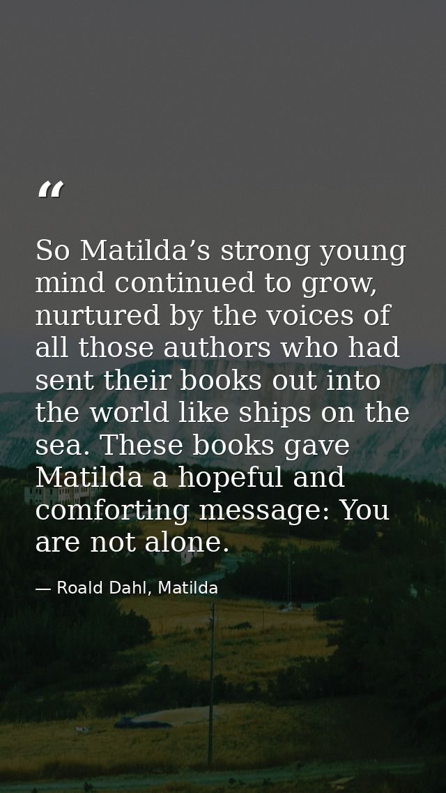 So Matilda’s strong young mind continued to grow, nurtured by the voices of all those authors who had sent their books o — Roald Dahl, Matilda