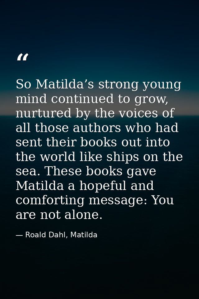 So Matilda’s strong young mind continued to grow, nurtured by the voices of all those authors who had sent their books o — Roald Dahl, Matilda