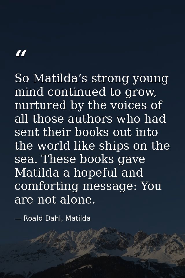 So Matilda’s strong young mind continued to grow, nurtured by the voices of all those authors who had sent their books o — Roald Dahl, Matilda