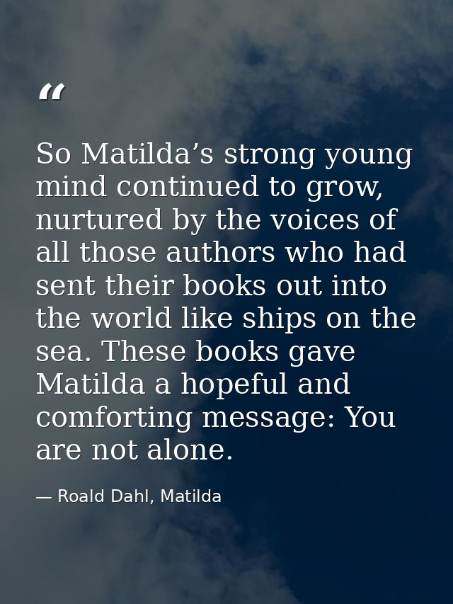 So Matilda’s strong young mind continued to grow, nurtured by the voices of all those authors who had sent their books o — Roald Dahl, Matilda