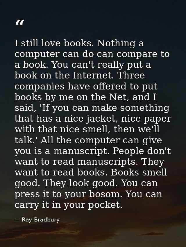 I still love books. Nothing a computer can do can compare to a book. You can't really put a book on the Internet. Three  — Ray Bradbury