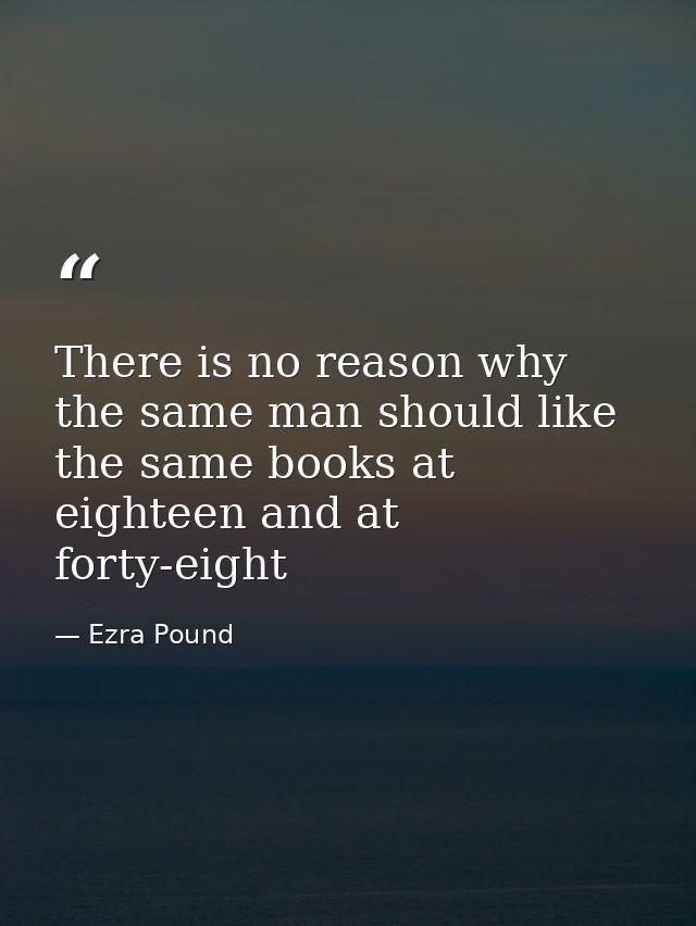 There is no reason why the same man should like the same books at eighteen and at forty-eight — Ezra Pound
