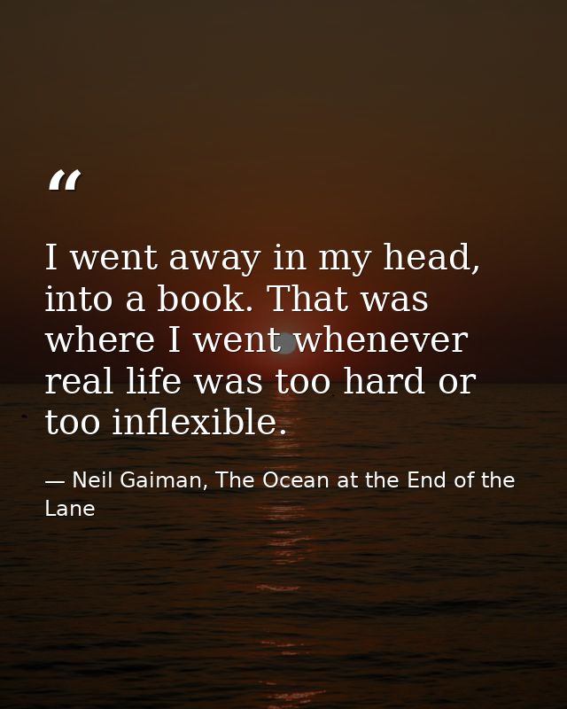 I went away in my head, into a book. That was where I went whenever real life was too hard or too inflexible. — Neil Gaiman, The Ocean at the End of the Lane
